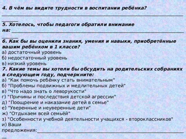 4. В чём вы видите трудности в воспитании ребёнка? _____________________________________________________________________________________ 5. Хотелось, чтобы педагоги обратили внимание на:  _________________________________________________________________________________ 6. Как бы вы оценили знания, умения и навыки, приобретённые вашим ребёнком в 1 классе? а) достаточный уровень б) недостаточный уровень в) низкий уровень 7. Какие темы вы хотели бы обсудить на родительских собраниях в следующем году, подчеркните: а) 