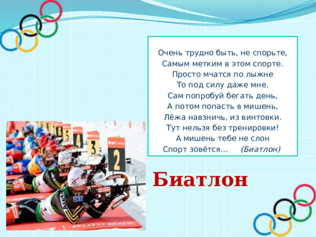  Очень трудно быть, не спорьте, Самым метким в этом спорте. Просто мчатся по лыжне То под силу даже мне. Сам попробуй бегать день, А потом попасть в мишень, Лёжа навзничь, из винтовки. Тут нельзя без тренировки! А мишень тебе не слон Спорт зовётся… (Биатлон) Биатлон 