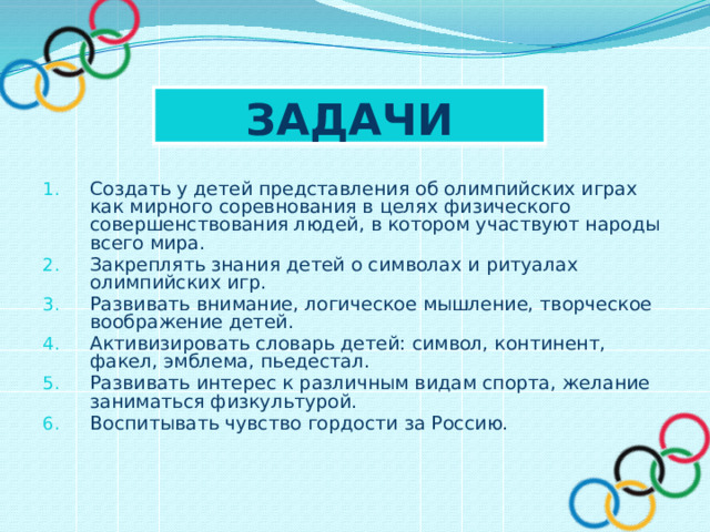 Задачи  Создать у детей представления об олимпийских играх как мирного соревнования в целях физического совершенствования людей, в котором участвуют народы всего мира. Закреплять знания детей о символах и ритуалах олимпийских игр. Развивать внимание, логическое мышление, творческое воображение детей. Активизировать словарь детей: символ, континент, факел, эмблема, пьедестал. Развивать интерес к различным видам спорта, желание заниматься физкультурой. Воспитывать чувство гордости за Россию. 