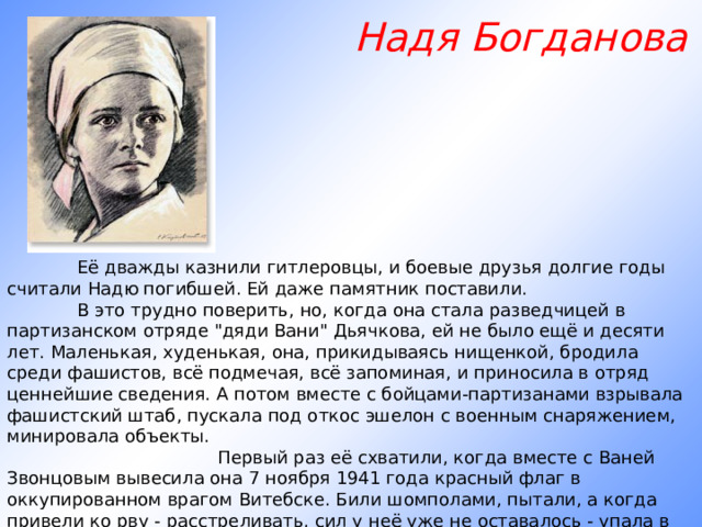  Надя Богданова               Её дважды казнили гитлеровцы, и боевые друзья долгие годы считали Надю погибшей. Ей даже памятник поставили.       В это трудно поверить, но, когда она стала разведчицей в партизанском отряде 
