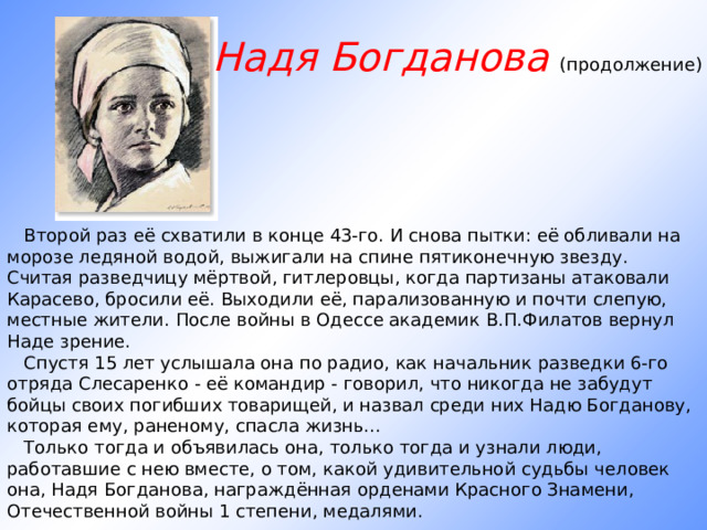 Надя Богданова (продолжение)        Второй раз её схватили в конце 43-го. И снова пытки: её обливали на морозе ледяной водой, выжигали на спине пятиконечную звезду. Считая разведчицу мёртвой, гитлеровцы, когда партизаны атаковали Карасево, бросили её. Выходили её, парализованную и почти слепую, местные жители. После войны в Одессе академик В.П.Филатов вернул Наде зрение.     Спустя 15 лет услышала она по радио, как начальник разведки 6-го отряда Слесаренко - её командир - говорил, что никогда не забудут бойцы своих погибших товарищей, и назвал среди них Надю Богданову, которая ему, раненому, спасла жизнь...     Только тогда и объявилась она, только тогда и узнали люди, работавшие с нею вместе, о том, какой удивительной судьбы человек она, Надя Богданова, награждённая орденами Красного Знамени, Отечественной войны 1 степени, медалями. 