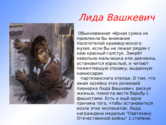 Лида Вашкевич   Обыкновенная чёрная сумка не привлекла бы внимания посетителей краеведческого музея, если бы не лежал рядом с нею красный галстук. Замрёт невольно мальчишка или девчонка, остановится взрослый, и читают пожелтевшую справку, выданную комиссаром     партизанского отряда. О том, что юная хозяйка этих реликвий пионерка Лида Вашкевич, рискуя жизнью, помогла вести борьбу с фашистами. Есть и ещё одна причина того, чтобы остановиться возле этих экспонатов: Лида награждена медалью 