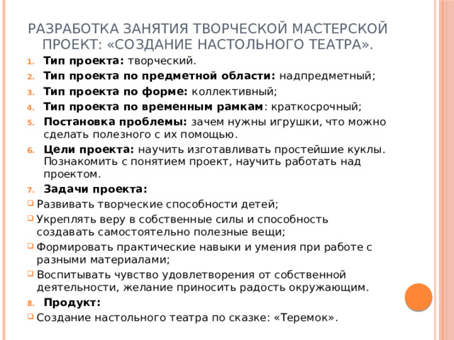 Разработка занятия творческой мастерской  Проект: «Создание настольного театра».   Тип проекта: творческий. Тип проекта по предметной области: надпредметный; Тип проекта по форме: коллективный; Тип проекта по временным рамкам : краткосрочный; Постановка проблемы: зачем нужны игрушки, что можно сделать полезного с их помощью. Цели проекта: научить изготавливать простейшие куклы. Познакомить с понятием проект, научить работать над проектом. Задачи проекта: Развивать творческие способности детей; Укреплять веру в собственные силы и способность создавать самостоятельно полезные вещи; Формировать практические навыки и умения при работе с разными материалами; Воспитывать чувство удовлетворения от собственной деятельности, желание приносить радость окружающим. Продукт: Создание настольного театра по сказке: «Теремок».   