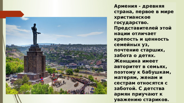 Армения - древняя страна, первое в мире христианское государство. Представителей этой нации отличает крепость и ценность семейных уз, почтение старших, забота о детях. Женщина имеет авторитет в семьях, поэтому к бабушкам, матерям, женам и сестрам относятся с заботой. С детства армян приучают к уважению стариков. 