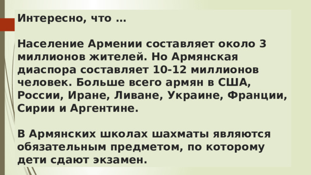 Интересно, что …   Население Армении составляет около 3 миллионов жителей. Но Армянская диаспора составляет 10-12 миллионов человек. Больше всего армян в США, России, Иране, Ливане, Украине, Франции, Сирии и Аргентине.   В Армянских школах шахматы являются обязательным предметом, по которому дети сдают экзамен. 