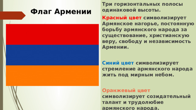 Три горизонтальных полосы одинаковой высоты. Красный цвет символизирует Армянское нагорье, постоянную борьбу армянского народа за существование, христианскую веру, свободу и независимость Армении.  Синий цвет символизирует стремление армянского народа жить под мирным небом.  Оранжевый цвет символизирует созидательный талант и трудолюбие армянского народа. Флаг Армении 