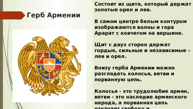 Состоит из щита, который держат золотые орел и лев.  В самом центре белым контуром изображаются волны и гора Арарат с ковчегом на вершине.  Щит с двух сторон держат гордые, сильные и независимые – лев и орел.  Внизу герба Армении можно разглядеть колосья, ветви и порванную цепь.  Колосья - это трудолюбие армян, ветви - это наследие армянского народа, а порванная цепь означает свободу и независимость. Герб Армении 
