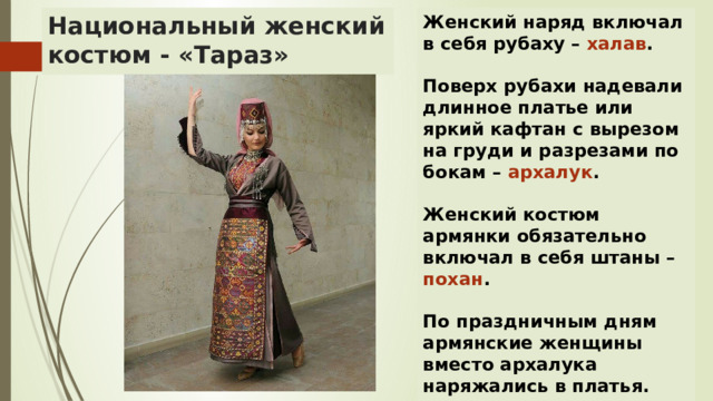 Женский наряд включал в себя рубаху – халав . Национальный женский костюм - «Тараз»  Поверх рубахи надевали длинное платье или яркий кафтан с вырезом на груди и разрезами по бокам – архалук .  Женский костюм армянки обязательно включал в себя штаны – похан .  По праздничным дням армянские женщины вместо архалука наряжались в платья. 