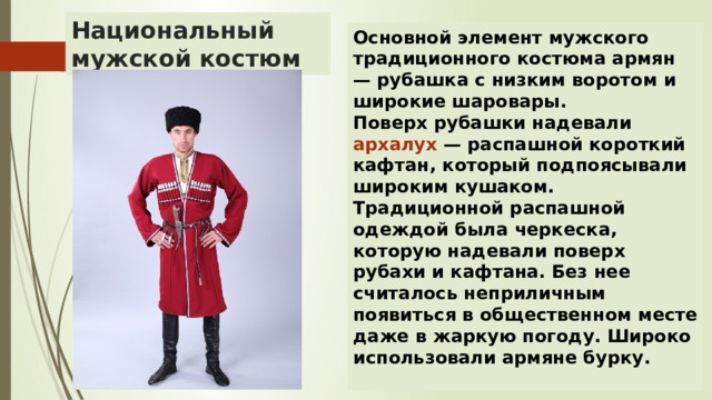 Национальный мужской костюм Основной элемент мужского традиционного костюма армян — рубашка с низким воротом и широкие шаровары. Поверх рубашки надевали архалух — распашной короткий кафтан, который подпоясывали широким кушаком. Традиционной распашной одеждой была черкеска, которую надевали поверх рубахи и кафтана. Без нее считалось неприличным появиться в общественном месте даже в жаркую погоду. Широко использовали армяне бурку.  