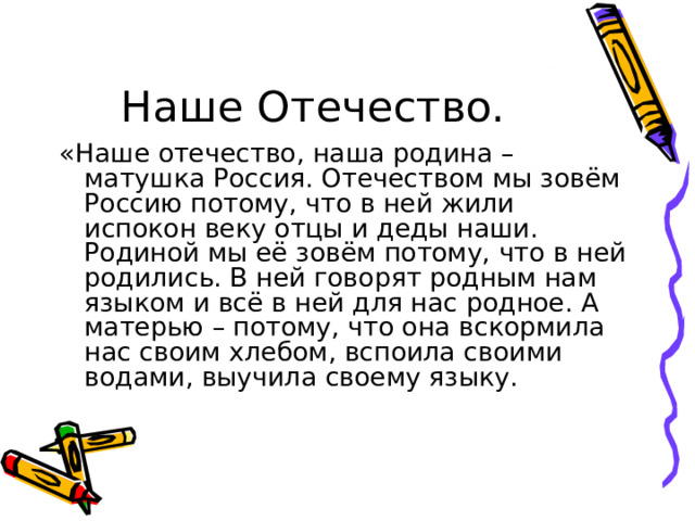 Наше Отечество. «Наше отечество, наша родина – матушка Россия. Отечеством мы зовём Россию потому, что в ней жили испокон веку отцы и деды наши. Родиной мы её зовём потому, что в ней родились. В ней говорят родным нам языком и всё в ней для нас родное. А матерью – потому, что она вскормила нас своим хлебом, вспоила своими водами, выучила своему языку. 