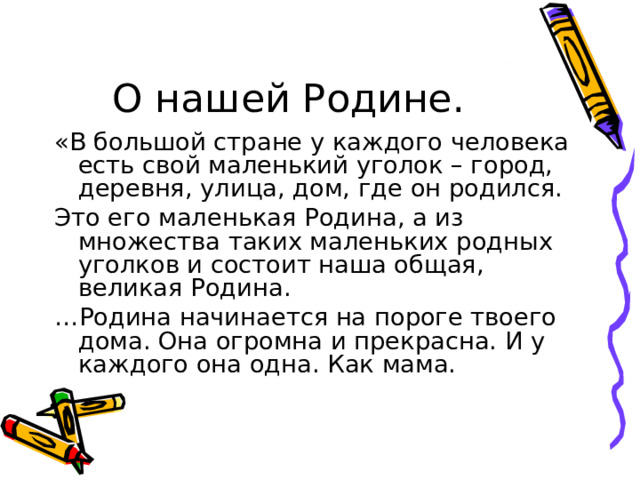 О нашей Родине. «В большой стране у каждого человека есть свой маленький уголок – город, деревня, улица, дом, где он родился. Это его маленькая Родина, а из множества таких маленьких родных уголков и состоит наша общая, великая Родина. … Родина начинается на пороге твоего дома. Она огромна и прекрасна. И у каждого она одна. Как мама. 