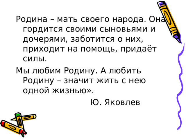 Родина – мать своего народа. Она гордится своими сыновьями и дочерями, заботится о них, приходит на помощь, придаёт силы. Мы любим Родину. А любить Родину – значит жить с нею одной жизнью».      Ю. Яковлев 