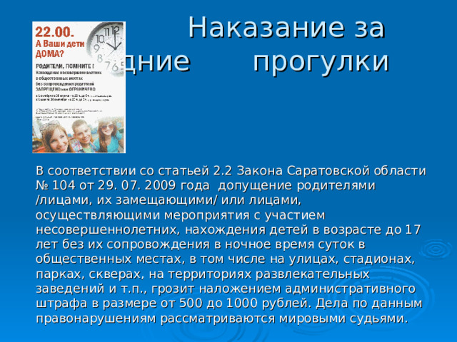  Наказание за поздние прогулки   В соответствии со статьей 2.2 Закона Саратовской области № 104 от 29. 07. 2009 года допущение родителями /лицами, их замещающими/ или лицами, осуществляющими мероприятия с участием несовершеннолетних, нахождения детей в возрасте до 17 лет без их сопровождения в ночное время суток в общественных местах, в том числе на улицах, стадионах, парках, скверах, на территориях развлекательных заведений и т.п., грозит наложением административного штрафа в размере от 500 до 1000 рублей. Дела по данным правонарушениям рассматриваются мировыми судьями. 