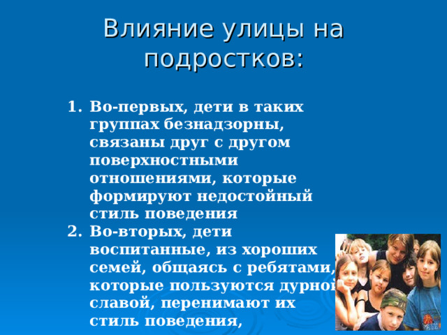 Влияние улицы на подростков: Во-первых, дети в таких группах безнадзорны, связаны друг с другом поверхностными отношениями, которые формируют недостойный стиль поведения Во-вторых, дети воспитанные, из хороших семей, общаясь с ребятами, которые пользуются дурной славой, перенимают их стиль поведения, склоняются к их нормам и ценностям.   