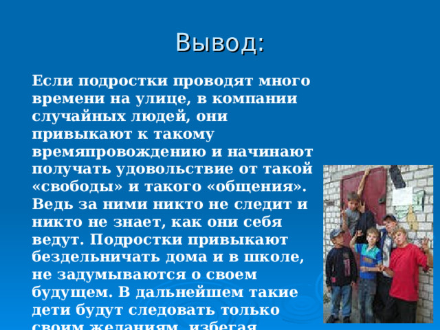 Вывод: Если подростки проводят много времени на улице, в компании случайных людей, они привыкают к такому времяпровождению и начинают получать удовольствие от такой «свободы» и такого «общения». Ведь за ними никто не следит и никто не знает, как они себя ведут. Подростки привыкают бездельничать дома и в школе, не задумываются о своем будущем. В дальнейшем такие дети будут следовать только своим желаниям, избегая родительского воспитания и указаний учителей.   