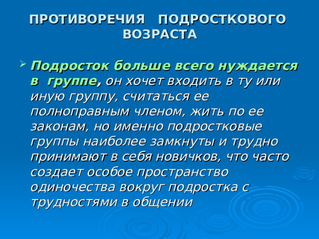 ПРОТИВОРЕЧИЯ ПОДРОСТКОВОГО ВОЗРАСТА Подросток больше всего нуждается в группе , он хочет входить в ту или иную группу, считаться ее полноправным членом, жить по ее законам, но именно подростковые группы наиболее замкнуты и трудно принимают в себя новичков, что часто создает особое пространство одиночества вокруг подростка с трудностями в общении 