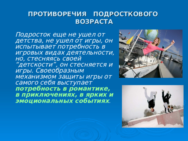 ПРОТИВОРЕЧИЯ ПОДРОСТКОВОГО ВОЗРАСТА Подросток еще не ушел от детства, не ушел от игры, он испытывает потребность в игровых видах деятельности, но, стесняясь своей “детскости”, он стесняется и игры. Своеобразным механизмом защиты игры от самого себя выступает потребность в романтике, в приключениях, в ярких и эмоциональных событиях . 