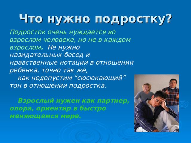 Что нужно подростку? Подросток очень нуждается во взрослом человеке, но не в каждом взрослом . Не нужно назидательных бесед и нравственные нотации в отношении ребенка, точно так же,  как недопустим “сюсюкающий” тон в отношении подростка .  Взрослый нужен как партнер, опора, ориентир в быстро меняющемся мире.  