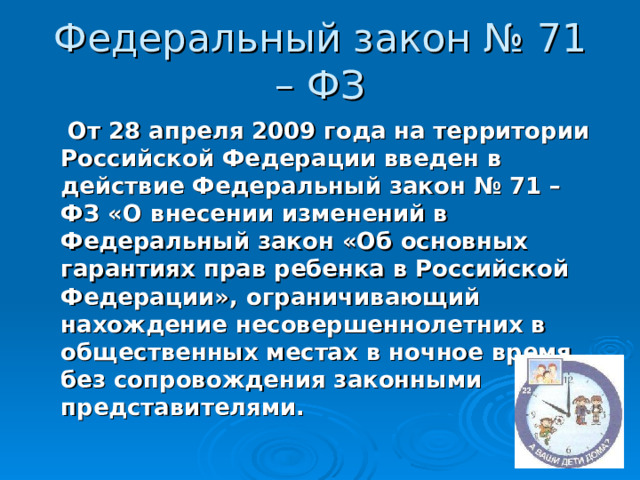Федеральный закон № 71 – ФЗ  От 28 апреля 2009 года на территории Российской Федерации введен в действие Федеральный закон № 71 – ФЗ «О внесении изменений в Федеральный закон «Об основных гарантиях прав ребенка в Российской Федерации», ограничивающий нахождение несовершеннолетних в общественных местах в ночное время без сопровождения законными представителями.  