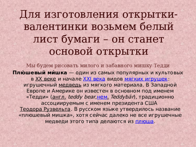 Для изготовления открытки-валентинки возьмем белый лист бумаги – он станет основой открытки Мы будем рисовать милого и забавного мишку Тедди Плю́шевый ми́шка  — один из самых популярных и культовых в  XX веке  и начале  XXI века  видов  мягких игрушек : игрушечный медведь  из мягкого материала. В Западной Европе и Америке он известен в основном под именем «Тедди» ( англ.   teddy bear , нем .   Teddybär ), традиционно ассоциируемым с именем президента США  Теодора Рузвельта . В русском языке утвердилось название «плюшевый мишка», хотя сейчас далеко не все игрушечные медведи этого типа делаются из  плюша . 