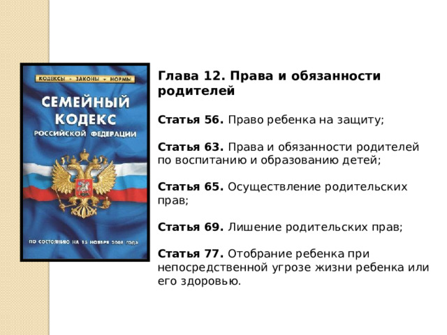 Глава 12. Права и обязанности родителей  Статья 56. Право ребенка на защиту; Статья 63. Права и обязанности родителей по воспитанию и образованию детей; Статья 65. Осуществление родительских прав; Статья 69. Лишение родительских прав; Статья 77. Отобрание ребенка при непосредственной угрозе жизни ребенка или его здоровью. 