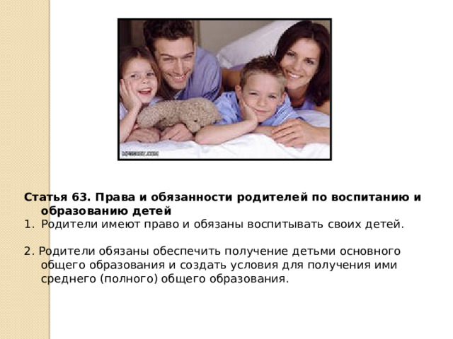 Статья 63. Права и обязанности родителей по воспитанию и образованию детей Родители имеют право и обязаны воспитывать своих детей. 2. Родители обязаны обеспечить получение детьми основного общего образования и создать условия для получения ими среднего (полного) общего образования. 