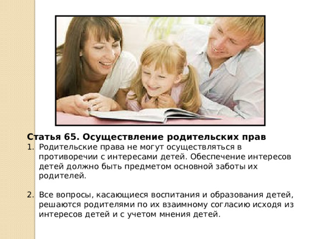 Статья 65. Осуществление родительских прав Родительские права не могут осуществляться в противоречии с интересами детей. Обеспечение интересов детей должно быть предметом основной заботы их родителей. Все вопросы, касающиеся воспитания и образования детей, решаются родителями по их взаимному согласию исходя из интересов детей и с учетом мнения детей. 