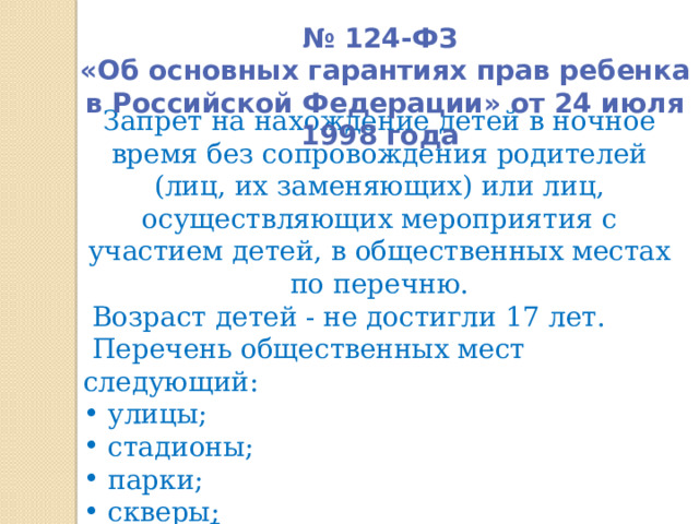 № 124-ФЗ  «Об основных гарантиях прав ребенка в Российской Федерации» от 24 июля 1998 года   Запрет на нахождение детей в ночное время без сопровождения родителей (лиц, их заменяющих) или лиц, осуществляющих мероприятия с участием детей, в общественных местах по перечню.  Возраст детей - не достигли 17 лет.  Перечень общественных мест следующий:  улицы;  стадионы;  парки;  скверы ; 