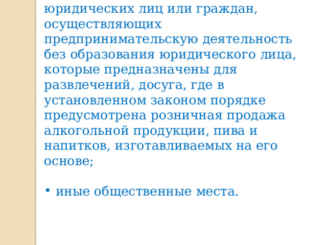 объекты (территории, помещения) юридических лиц или граждан, осуществляющих предпринимательскую деятельность без образования юридического лица, которые предназначены для развлечений, досуга, где в установленном законом порядке предусмотрена розничная продажа алкогольной продукции, пива и напитков, изготавливаемых на его основе;  иные общественные места. 