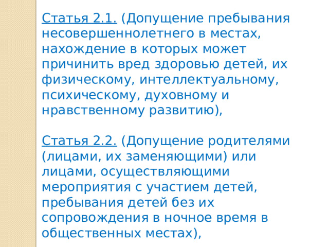 Статья 2.1. (Допущение пребывания несовершеннолетнего в местах, нахождение в которых может причинить вред здоровью детей, их физическому, интеллектуальному, психическому, духовному и нравственному развитию),  Статья 2.2. (Допущение родителями (лицами, их заменяющими) или лицами, осуществляющими мероприятия с участием детей, пребывания детей без их сопровождения в ночное время в общественных местах), 