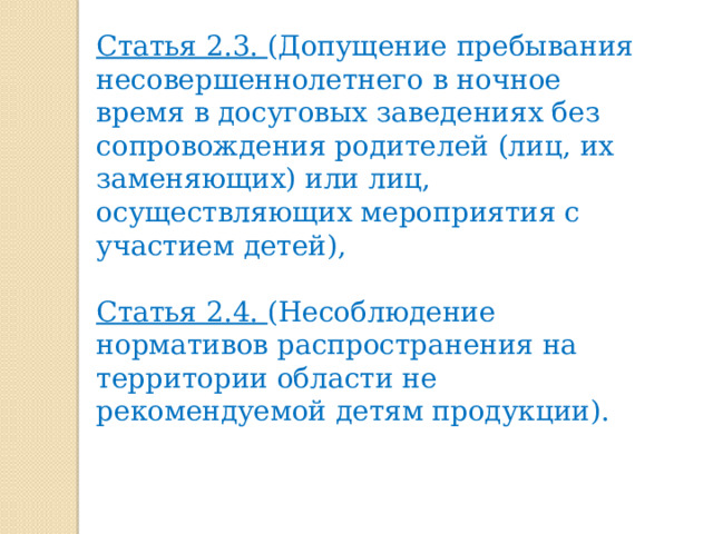  Статья 2.3. (Допущение пребывания несовершеннолетнего в ночное время в досуговых заведениях без сопровождения родителей (лиц, их заменяющих) или лиц, осуществляющих мероприятия с участием детей),  Статья 2.4. (Несоблюдение нормативов распространения на территории области не рекомендуемой детям продукции). 