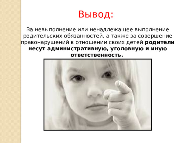 Вывод: За невыполнение или ненадлежащее выполнение родительских обязанностей, а также за совершение правонарушений в отношении своих детей родители несут административную, уголовную и иную ответственность.  