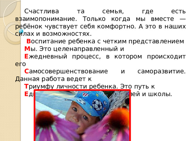 Счастлива та семья, где есть взаимопонимание. Только когда мы вместе — ребёнок чувствует себя комфортно. А это в наших силах и возможностях.  В оспитание ребенка с четким представлением М ы. Это целенаправленный и Е жедневный процесс, в котором происходит его С амосовершенствование и саморазвитие. Данная работа ведет к Т риумфy личности ребенка. Это путь к Е динению ученика, его родителей и школы. 