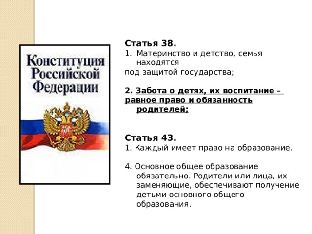 Статья 38. Материнство и детство, семья находятся под защитой государства; 2.  Забота о детях, их воспитание – равное право и обязанность родителей;  Статья 43. 1. Каждый имеет право на образование. 4. Основное общее образование обязательно. Родители или лица, их заменяющие, обеспечивают получение детьми основного общего образования. 