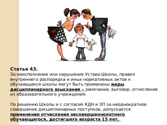Статья 43. За неисполнение или нарушение Устава Школы, правил внутреннего распорядка и иных нормативных актов к обучающимся школы могут быть применены меры дисциплинарного взыскания – замечание, выговор, отчисление из образовательного учреждения. По решению Школы и с согласия КДН и ЗП за неоднократное совершение дисциплинарных поступков, допускается применение отчисления несовершеннолетнего обучающегося, достигшего возраста 15 лет.  