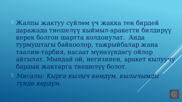 Жалпы жактуу сүйлөм үч жакка тең бирдей даражада тиешелүү кыймыл-аракетти билдирүү керек болгон шартта колдонулат. Анда турмуштагы байкоолор, тажрыйбалар жана таалим-тарбия, насаат мүнөзүндөгү ойлор айтылат. Мындай ой, негизинен, аракет кылуучу бардык жактарга тиешелүү болот. Мисалы: Кырга кылыч көмдүм, кылычымды түндө көрдүм. 