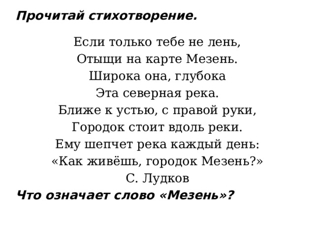Прочитай стихотворение.   Если только тебе не лень, Отыщи на карте Мезень. Широка она, глубока Эта северная река. Ближе к устью, с правой руки, Городок стоит вдоль реки. Ему шепчет река каждый день: «Как живёшь, городок Мезень?» С. Лудков Что означает слово «Мезень»?   