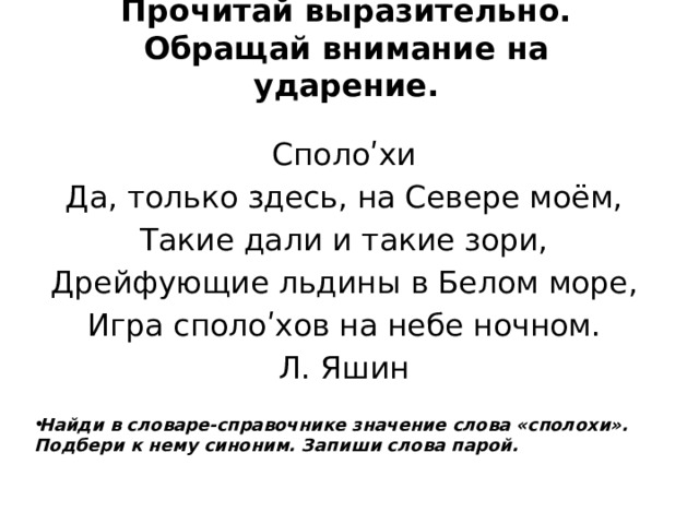 Прочитай выразительно. Обращай внимание на ударение. Сполоʹхи Да, только здесь, на Севере моём, Такие дали и такие зори, Дрейфующие льдины в Белом море, Игра сполоʹхов на небе ночном. Л. Яшин Найди в словаре-справочнике значение слова «сполохи». Подбери к нему синоним. Запиши слова парой. 