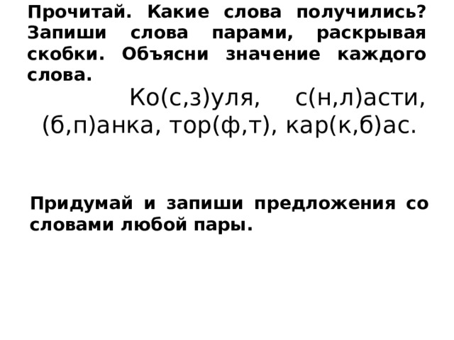 Прочитай. Какие слова получились? Запиши слова парами, раскрывая скобки. Объясни значение каждого слова.  Ко(с,з)уля, с(н,л)асти, (б,п)анка, тор(ф,т), кар(к,б)ас. Придумай и запиши предложения со словами любой пары. 