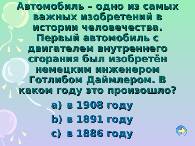 Автомобиль – одно из самых важных изобретений в истории человечества. Первый автомобиль с двигателем внутреннего сгорания был изобретён немецким инженером Готлибом Даймлером. В каком году это произошло?   в 1908 году   в 1891 году   в 1886 году   в 1908 году   в 1891 году   в 1886 году 
