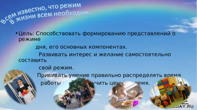 Цель: Способствовать формированию представлений о режиме  дня, его основных компонентах.  Развивать интерес и желание самостоятельно составить  свой режим.  Прививать умение правильно распределять время  работы и отдыха, учить ценить время. 