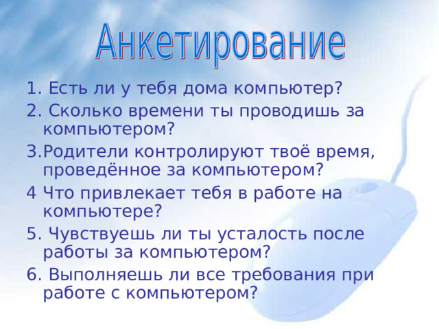 1. Есть ли у тебя дома компьютер? 2. Сколько времени ты проводишь за компьютером? 3.Родители контролируют твоё время, проведённое за компьютером? 4 Что привлекает тебя в работе на компьютере? 5. Чувствуешь ли ты усталость после работы за компьютером? 6 . Выполняешь ли все требования при работе с компьютером? 