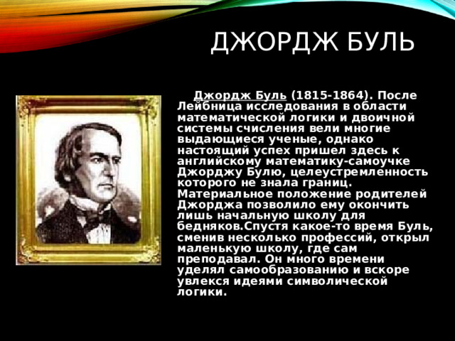ДЖОРДЖ БУЛЬ  Джордж Буль (1815-1864). После Лейбница исследования в области математической логики и двоичной системы счисления вели многие выдающиеся ученые, однако настоящий успех пришел здесь к английскому математику-самоучке Джорджу Булю, целеустремленность которого не знала границ. Материальное положение родителей Джорджа позволило ему окончить лишь начальную школу для бедняков.Спустя какое-то время Буль, сменив несколько профессий, открыл маленькую школу, где сам преподавал. Он много времени уделял самообразованию и вскоре увлекся идеями символической логики. 