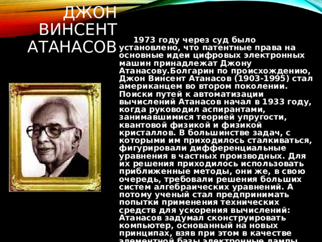 ДЖОН ВИНСЕНТ АТАНАСОВ  1973 году через суд было установлено, что патентные права на основные идеи цифровых электронных машин принадлежат Джону Атанасову.Болгарин по происхождению, Джон Винсент Атанасов (1903-1995) стал американцем во втором поколении. Поиски путей к автоматизации вычислений Атанасов начал в 1933 году, когда руководил аспирантами, занимавшимися теорией упругости, квантовой физикой и физикой кристаллов. В большинстве задач, с которыми им приходилось сталкиваться, фигурировали дифференциальные уравнения в частных производных. Для их решения приходилось использовать приближенные методы, они же, в свою очередь, требовали решения больших систем алгебраических уравнений. А потому ученый стал предпринимать попытки применения технических средств для ускорения вычислений: Атанасов задумал сконструировать компьютер, основанный на новых принципах, взяв при этом в качестве элементной базы электронные лампы.  