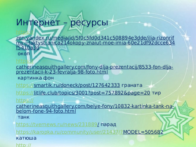 Интернет – ресурсы https:// zen.yandex.ru/media/id/5f0c5fd0d341c508894e3dde/ilia-rizonrifmy-i-faktystranica214okopy-znaiut-moe-imia-60e21df92dcce634f5410a3d окоп https:// catherineasquithgallery.com/fony-dlja-prezentacij/8533-fon-dlja-prezentacii-k-23-fevralja-98-foto.html картинка фон https:// smartik.ru/doneck/post/127642333 граната https:// litlife.club/topics/3001?post=757892&page=20 тир https:// catherineasquithgallery.com/belye-fony/10832-kartinka-tank-na-belom-fone-94-foto.html танк https://tvernews.ru/news/231889 / парад https://karopka.ru/community/user/21437/? MODEL=505682 катюша http:// 900igr.net/kartinka/bez_uroka/mbuk-mtskdibo-133593/4-a-na-5-klass-37.html  привал war-time.ru  https:// vseosvita.ua/library/materiali-do-dna-peremogi-451102.html  