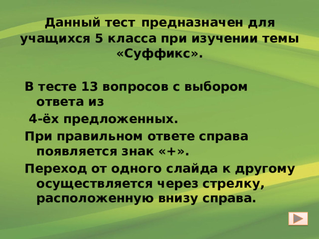 Данный тест  предназначен для учащихся 5 класса при изучении темы «Суффикс». В тесте 13 вопросов с выбором ответа из  4-ёх предложенных. При правильном ответе справа появляется знак «+». Переход от одного слайда к другому осуществляется через стрелку, расположенную внизу справа. 