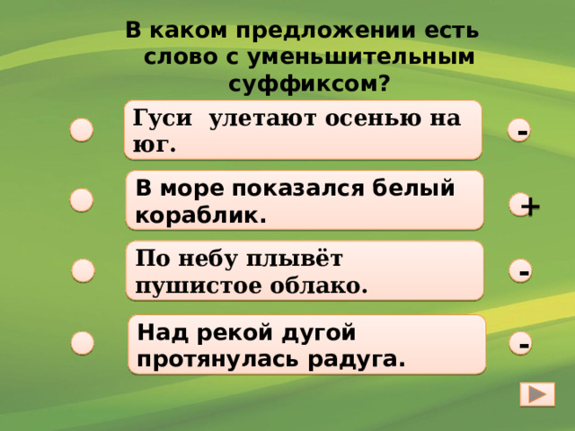 В каком предложении есть слово с уменьшительным суффиксом? Гуси улетают осенью на юг. - В море показался белый кораблик. +  По небу плывёт пушистое облако.  - Над рекой дугой протянулась радуга. - 