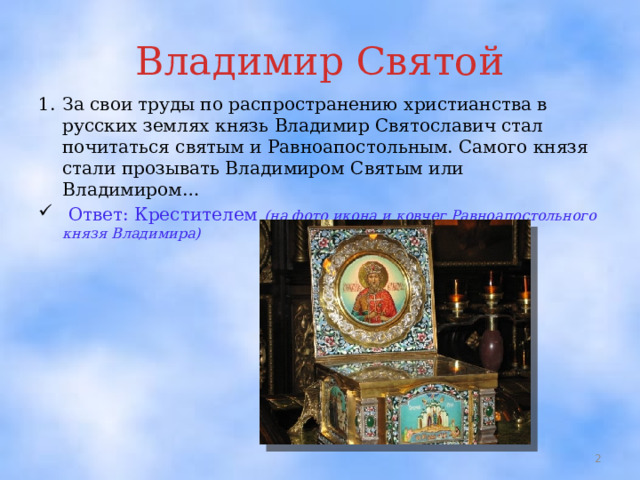 Владимир Святой 1.  За свои труды по распространению христианства в русских землях князь Владимир Святославич стал почитаться святым и Равноапостольным. Самого князя стали прозывать Владимиром Святым или Владимиром…  Ответ: Крестителем (на фото икона и ковчег Равноапостольного князя Владимира)  