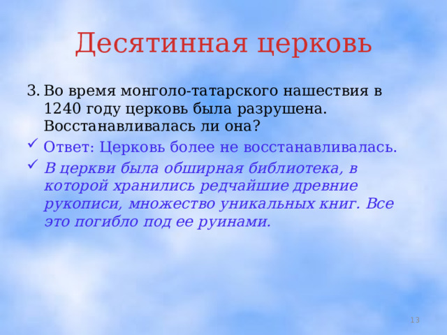 Десятинная церковь 3.  Во время монголо-татарского нашествия в 1240 году церковь была разрушена. Восстанавливалась ли она? Ответ: Церковь более не восстанавливалась. В церкви была обширная библиотека, в которой хранились редчайшие древние рукописи, множество уникальных книг. Все это погибло под ее руинами.  