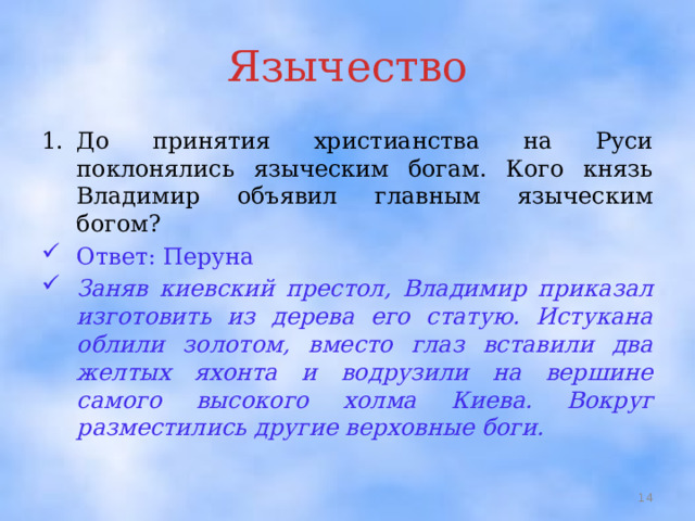 Язычество До принятия христианства на Руси поклонялись языческим богам. Кого князь Владимир объявил главным языческим богом? Ответ: Перуна Заняв киевский престол, Владимир приказал изготовить из дерева его статую. Истукана облили золотом, вместо глаз вставили два желтых яхонта и водрузили на вершине самого высокого холма Киева. Вокруг разместились другие верховные боги.  